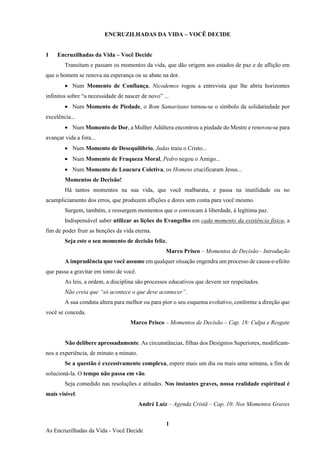 1
As Encruzilhadas da Vida - Você Decide
ENCRUZILHADAS DA VIDA – VOCÊ DECIDE
1 Encruzilhadas da Vida – Você Decide
Transitam e passam os momentos da vida, que dão origem aos estados de paz e de aflição em
que o homem se renova na esperança ou se abate na dor.
• Num Momento de Confiança, Nicodemos rogou a entrevista que lhe abriu horizontes
infinitos sobre “a necessidade de nascer de novo” ...
• Num Momento de Piedade, o Bom Samaritano tornou-se o símbolo da solidariedade por
excelência...
• Num Momento de Dor, a Mulher Adúltera encontrou a piedade do Mestre e renovou-se para
avançar vida a fora...
• Num Momento de Desequilíbrio, Judas traiu o Cristo...
• Num Momento de Fraqueza Moral, Pedro negou o Amigo...
• Num Momento de Loucura Coletiva, os Homens crucificaram Jesus...
Momentos de Decisão!
Há tantos momentos na sua vida, que você malbarata, e passa na inutilidade ou no
acumpliciamento dos erros, que produzem aflições e dores sem conta para você mesmo.
Surgem, também, e ressurgem momentos que o convocam à liberdade, à legítima paz.
Indispensável saber utilizar as lições do Evangelho em cada momento da existência física, a
fim de poder fruir as benções da vida eterna.
Seja este o seu momento de decisão feliz.
Marco Prisco – Momentos de Decisão - Introdução
A imprudência que você assume em qualquer situação engendra um processo de causa-e-efeito
que passa a gravitar em tomo de você.
As leis, a ordem, a disciplina são processos educativos que devem ser respeitados.
Não creia que “só acontece o que deve acontecer”.
A sua conduta altera para melhor ou para pior o seu esquema evolutivo, conforme a direção que
você se conceda.
Marco Prisco – Momentos de Decisão – Cap. 18: Culpa e Resgate
Não delibere apressadamente. As circunstâncias, filhas dos Desígnios Superiores, modificam-
nos a experiência, de minuto a minuto.
Se a questão é excessivamente complexa, espere mais um dia ou mais uma semana, a fim de
solucioná-la. O tempo não passa em vão.
Seja comedido nas resoluções e atitudes. Nos instantes graves, nossa realidade espiritual é
mais visível.
André Luiz – Agenda Cristã – Cap. 10: Nos Momentos Graves
 