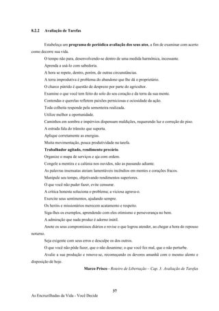 37
As Encruzilhadas da Vida - Você Decide
8.2.2 Avaliação de Tarefas
Estabeleça um programa de periódica avaliação dos seus atos, a fim de examinar com acerto
como decorre sua vida.
O tempo não para, desenvolvendo-se dentro de uma medida harmônica, incessante.
Aprenda a usá-lo com sabedoria.
A hora se repete, dentro, porém, de outras circunstâncias.
A terra improdutiva é problema do abandono que lhe dá o proprietário.
O charco pútrido é questão de desprezo por parte do agricultor.
Examine o que você tem feito do solo do seu coração e da terra da sua mente.
Contendas e querelas refletem paixões perniciosas e ociosidade da ação.
Toda colheita responde pela sementeira realizada.
Utilize melhor a oportunidade.
Caminhos em sombra e impérvios dispensam maldições, requerendo luz e correção do piso.
A estrada fala do trânsito que suporta.
Aplique corretamente as energias.
Muita movimentação, pouca produtividade na tarefa.
Trabalhador agitado, rendimento precário.
Organize o mapa de serviços e aja com ordem.
Congele a mentira e a calúnia nos ouvidos, não as passando adiante.
As palavras insensatas ateiam lamentáveis incêndios em mentes e corações fracos.
Manipule seu tempo, objetivando rendimentos superiores.
O que você não puder fazer, evite censurar.
A crítica honesta soluciona o problema; a viciosa agrava-o.
Exercite seus sentimentos, ajudando sempre.
Os heróis e missionários merecem acatamento e respeito.
Siga-lhes os exemplos, aprendendo com eles otimismo e perseverança no bem.
A admiração que nada produz é adorno inútil.
Anote os seus compromissos diários e revise o que logrou atender, ao chegar a hora do repouso
noturno.
Seja exigente com seus erros e desculpe os dos outros.
O que você não pôde fazer, que o não desanime; o que você fez mal, que o não perturbe.
Avalie a sua produção e renove-se, recomeçando os deveres amanhã com o mesmo alento e
disposição de hoje.
Marco Prisco - Roteiro de Libertação – Cap. 3: Avaliação de Tarefas
 