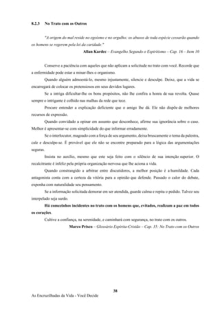 38
As Encruzilhadas da Vida - Você Decide
8.2.3 No Trato com os Outros
"A origem do mal reside no egoísmo e no orgulho; os abusos de toda espécie cessarão quando
os homens se regerem pela lei da caridade."
Allan Kardec – Evangelho Segundo o Espiritismo – Cap. 16 – Item 10
Conserve a paciência com aqueles que não aplicam a solicitude no trato com você. Recorde que
a enfermidade pode estar a minar-lhes o organismo.
Quando alguém admoestá-lo, mesmo injustamente, silencie e desculpe. Deixe, que a vida se
encarregará de colocar os pretensiosos em seus devidos lugares.
Se a intriga dificultar-lhe os bons propósitos, não lhe confira a honra de sua revolta. Quase
sempre o intrigante é colhido nas malhas da rede que tece.
Procure entender a explicação deficiente que o amigo lhe dá. Ele não dispõe de melhores
recursos de expressão.
Quando convidado a opinar em assunto que desconhece, afirme sua ignorância sobre o caso.
Melhor é apresentar-se com simplicidade do que informar erradamente.
Se o interlocutor, magoado com a força de seu argumento, deixa bruscamente o tema da palestra,
cale e desculpe-se. É provável que ele não se encontre preparado para a lógica das argumentações
seguras.
Insista no auxílio, mesmo que este seja feito com o silêncio de sua intenção superior. O
recalcitrante é infeliz pela própria organização nervosa que lhe aciona a vida.
Quando constrangido a arbitrar entre discutidores, a melhor posição é a humildade. Cada
antagonista conta com a certeza da vitória para a opinião que defende. Passado o calor do debate,
exponha com naturalidade seu pensamento.
Se a informação solicitada demorar em ser atendida, guarde calma e repita o pedido. Talvez seu
interpelado seja surdo.
Há comezinhos incidentes no trato com os homens que, evitados, realizam a paz em todos
os corações.
Cultive a confiança, na serenidade, e caminhará com segurança, no trato com os outros.
Marco Prisco – Glossário Espírita-Cristão – Cap. 35: No Trato com os Outros
 
