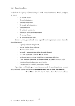 39
As Encruzilhadas da Vida - Você Decide
8.2.4 Patrimônio e Posses
Você acredita em segurança nos termos com que o mundo honra seus adoradores. Por isso, você pode
ser forte...:
− Na bolsa de valores...
− Nos títulos bancários...
− Nos juros capitalizados...
− Na posse de ações industriais...
− Nas jóias valiosas...
− Na residência confortável...
− Nos amigos que o cercam na mesa farta...
− Na robustez física...
− Na juventude da carne breve...
Lembre-se, porém, que na hora da morte – a partida inevitável para todos os seres, através dos
caminhos do tempo:
− Segurança representa tranquilidade.
− Sem paz interior, não há poder real.
− Os bens ficam no mundo.
− Juventude e saúde são épocas rápidas da estação dos anos.
− Só o Bem acompanha o homem além do mundo...
− O poderoso na Terra é apenas mordomo de recursos que desaparecem.
− Todos os valores pertencem, em última instância, ao Senhor de todas as coisas.
− Patrimônio financeiro é problema para o Espírito.
− Comodidade física é caminho para a doença da alma.
Aproveite as possibilidades que o tempo faz passar através de suas mãos, antes que escorram
para a inutilidade, e utilize esse patrimônio para assegurar sua volta ao Reino, vitoriosamente.
Marco Prisco – Glossário Espírita-Cristão – Cap. 37: Patrimônio e Posses
 
