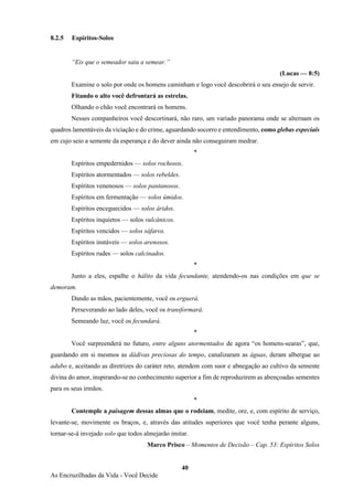 40
As Encruzilhadas da Vida - Você Decide
8.2.5 Espíritos-Solos
“Eis que o semeador saiu a semear.”
(Lucas — 8:5)
Examine o solo por onde os homens caminham e logo você descobrirá o seu ensejo de servir.
Fitando o alto você defrontará as estrelas.
Olhando o chão você encontrará os homens.
Nesses companheiros você descortinará, não raro, um variado panorama onde se alternam os
quadros lamentáveis da viciação e do crime, aguardando socorro e entendimento, como glebas especiais
em cujo seio a semente da esperança e do dever ainda não conseguiram medrar.
*
Espíritos empedernidos — solos rochosos.
Espíritos atormentados — solos rebeldes.
Espíritos venenosos — solos pantanosos.
Espíritos em fermentação — solos úmidos.
Espíritos enceguecidos — solos áridos.
Espíritos inquietos — solos vulcânicos.
Espíritos vencidos — solos sáfaros.
Espíritos instáveis — solos arenosos.
Espíritos rudes — solos calcinados.
*
Junto a eles, espalhe o hálito da vida fecundante, atendendo-os nas condições em que se
demoram.
Dando as mãos, pacientemente, você os erguerá.
Perseverando ao lado deles, você os transformará.
Semeando luz, você os fecundará.
*
Você surpreenderá no futuro, entre alguns atormentados de agora “os homens-searas”, que,
guardando em si mesmos as dádivas preciosas do tempo, canalizaram as águas, deram albergue ao
adubo e, aceitando as diretrizes do caráter reto, atendem com suor e abnegação ao cultivo da semente
divina do amor, inspirando-se no conhecimento superior a fim de reproduzirem as abençoadas sementes
para os seus irmãos.
*
Contemple a paisagem dessas almas que o rodeiam, medite, ore, e, com espírito de serviço,
levante-se, movimente os braços, e, através das atitudes superiores que você tenha perante alguns,
tornar-se-á invejado solo que todos almejarão imitar.
Marco Prisco – Momentos de Decisão – Cap. 53: Espíritos Solos
 