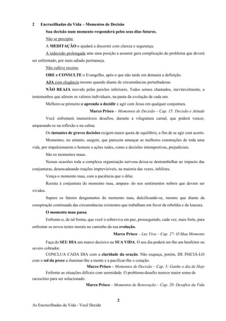 2
As Encruzilhadas da Vida - Você Decide
2 Encruzilhadas da Vida – Momentos de Decisão
Sua decisão num momento responderá pelos seus dias futuros.
Não se precipite.
A MEDITAÇÃO o ajudará a discernir com clareza e segurança.
A indecisão prolongada ante uma posição a assumir gera complicação do problema que deverá
ser enfrentado, por mais adiado permaneça.
Não cultive receios.
ORE e CONSULTE o Evangelho, após o que não tarde em demasia a definição.
AJA com elegância mesmo quando diante de circunstâncias perturbadoras.
NÃO REAJA movido pelas paixões inferiores. Todos somos chamados, inevitavelmente, a
testemunhos que aferem os valores individuais, na pauta da evolução de cada um.
Melhore-se primeiro e aprenda a decidir e agir com Jesus em qualquer conjuntura.
Marco Prisco – Momentos de Decisão – Cap. 15: Decisão e Atitude
Você enfrentará inumeráveis desafios, durante a vilegiatura carnal, que poderá vencer,
amparando-se na reflexão e na calma.
Os instantes de graves decisões exigem maior quota de equilíbrio, a fim de se agir com acerto.
Momentos, no entanto, surgem, que parecem ameaçar as melhores construções de toda uma
vida, por impulsionarem o homem a ações rudes, como a decisões intempestivas, prejudiciais.
São os momentos maus.
Nessas ocasiões toda a complexa organização nervosa deixa-se destrambelhar ao impacto das
conjunturas, desencadeando reações imprevisíveis, na maioria das vezes, infelizes.
Vença o momento mau, com a paciência que o dilui.
Resista à conjuntura do momento mau, ampara- do nos sentimentos nobres que devem ser
vividos.
Supere os fatores desgastantes do momento mau, dulcificando-se, mesmo que diante da
conspiração continuada das circunstâncias existentes que trabalham em favor da rebeldia e da loucura.
O momento mau passa.
Enfrente-o, de tal forma, que você o sobreviva em paz, prosseguindo, cada vez, mais forte, para
enfrentar os novos testes morais no caminho da sua evolução.
Marco Prisco – Luz Viva – Cap. 27: O Mau Momento
Faça do SEU DIA um marco decisivo na SUA VIDA. O seu dia poderá ser-lhe um benfeitor ou
severo cobrador.
CONCLUA CADA DIA com a claridade da oração. Não esqueça, porém, DE INICIÁ-LO
com o sol da prece a iluminar-lhe a mente e a pacificar-lhe o coração.
Marco Prisco – Momentos de Decisão – Cap. 5: Ganhe o dia de Hoje
Enfrente as situações difíceis com serenidade. O problema-desafio merece maior soma de
raciocínio para ser solucionado.
Marco Prisco – Momentos de Renovação – Cap. 20: Desafios da Vida
 