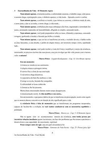3
As Encruzilhadas da Vida - Você Decide
3 Encruzilhadas da Vida – O Momento Agora
Num minuto apenas, a tormenta acalma, a enfermidade asserena, o trabalho surge, a dor passa,
o ausente chega, a perseguição cessa, o dinheiro aparece, a vida muda... Aprenda a sorrir e confiar.
Num minuto apenas, a moléstia se instala, a paz íntima se consome, o dinheiro muda de mão,
o amor parte, a dor se avizinha, a morte chega, a vida muda...
Num minuto apenas, a influência dos maus sobrepuja a dos bons, inquietando a serenidade dos
justos, arruinando expressões de honorabilidade, afligindo os simples, semeando medo...
Num minuto apenas, você pode preponderar sobre os maus, dilatando a esperança, semeando
coragem, quebrando a timidez e fazendo que brilhe a verdade.
Num minuto apenas, o que era luz se transforma em noite, o incêndio devora, o ladrão rouba
as jóias faiscantes, a casa desaba, o jardim de alegria fenece, um terremoto rompe a terra, sepultando
tudo...
Num minuto apenas, você pode receber a visita do Cristo e modificar o roteiro da existência,
eternizando, no precioso escrínio das suas posses, essa joia invulgar que não volta jamais com o mesmo
valor: o minuto!
Marco Prisco – Legado Kardequiano – Cap. 51: Um Minuto Apenas
Em um momento:
A tristeza se instala no seu sentimento.
A alegria estanca a paisagem íntima.
O sorriso fixa o clima de sua renovação.
A má notícia chega desastrosa.
A expectativa do bem lhe enobrece a vida.
O amigo se revela, fazendo-lhe companhia.
A enfermidade se trona conhecida.
A fortuna se lhe faz presente.
Muitos bens entesourados durante muito tempo desaparecem.
A desencarnação ocorre. A vida modifica o seu curso...
Em um momento, o que parece dádiva de paz se transforma em preocupação, assim como aquilo
que se anuncia danoso converte-se em benção de alto significado para a vida.
A existência física é feita de momentos que se transformam em programas inesperados,
capazes de facultar-lhe a evolução, se você souber conduzir-se com os necessários equilíbrio e
probidade.
Marco Prisco – Renove-se – Cap. 5: O Momento Agora
Não se agaste com os acontecimentos naturais da existência, nem tenha pressa por
encontrar soluções imediatas quanto incoerentes, em face dos problemas que lhe testam a paciência e
desenvolvem a sua capacidade de crescimento espiritual.
Pense sempre antes de agir, seja em qual circunstância for.
Marco Prisco – Sementes de Vida Eterna – Cap. 25: Pensar para Agir
 