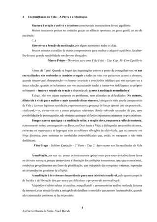 4
As Encruzilhadas da Vida - Você Decide
4 Encruzilhadas da Vida – A Prece e a Meditação
Recorra à oração e cultive o otimismo como terapia mantenedora do seu equilíbrio.
Muitos insucessos podem ser evitados graças ao silêncio oportuno, ao gesto gentil, ao ato de
paciência.
(...)
Reserve-se a benção da meditação, por alguns momentos todos os dias.
Poucos minutos extraídos de outros compromissos para meditar e adquirir equilíbrio, facultar-
lhe-ão uma grande rentabilidade nos deveres abraçados.
Marco Prisco – Diretrizes para uma Vida Feliz – Cap. Cap. 30: Com Equilíbrio
Almas da Terra! Quando o fragor das inquietações estiver a ponto de estraçalhar-vos; se nas
encruzilhadas não souberdes o caminho a seguir e todas as rotas vos parecerem acesso a abismos;
quando insuportável desesperação vos houver arrastado a conclusões infelizes que vos pareçam ser a
única solução; quando os infortúnios em vos excruciando tendei a tornar-vos indiferentes ao próprio
sofrimento – tendes o veículo da oração e dispondes do acesso à meditação remediadora!
Talvez, não vos sejam supressos os problemas, nem afastadas as dificuldades. No entanto,
dilatareis a visão para melhor e mais apurado discernimento; lobrigareis mais ampla compreensão
da Vida e das suas legítimas realidades; experimentareis a presença de forças ignotas que vos penetrarão,
vitalizando-vos; elevar-vos eis a zonas psíquicas relevantes, donde volvereis saturados de paz, com
possibilidades de prosseguirdes, não obstante quaisquer difíceis conjunturas existentes ou por existirem.
Porque a prece apazigua e a meditação refaz; a oração eleva, enquanto a reflexão sustenta;
o pensamento nobre, comungando com Deus, em Deus haure a Vida, e dialogando, em conúbio de amor,
extravasa as impurezas e se impregna com as sublimes vibrações da afetividade, que se converte em
força dinâmica, para sustentar as combalidas potencialidades que, então, se soerguem e não mais
desfalecem.
Vitor Hugo – Sublime Expiação – 2º Parte - Cap. 5: Auto-exame nas Encruzilhadas da Vida
A meditação, por sua vez, possui os instrumentos operacionais para serem evitados danos dessa
ou de outra natureza, porque proporciona a libertação das ambições tormentosas, apazigua o emocional,
estabelece procedimentos em favor da plenificação, que independe das conquistas externas, superadas
as circunstâncias geradoras de aflições.
A meditação é de relevante importância para uma existência saudável, pelo quanto propicia
de lucidez e de liberação dos gravames que dificultam o processo de auto-realização.
Adquirido o hábito salutar de meditar, mergulhando o pensamento na análise profunda do tema
de interesse, essa atitude faculta a percepção de detalhes e conteúdos que passam despercebidos, quando
não examinados conforme se faz necessário.
 