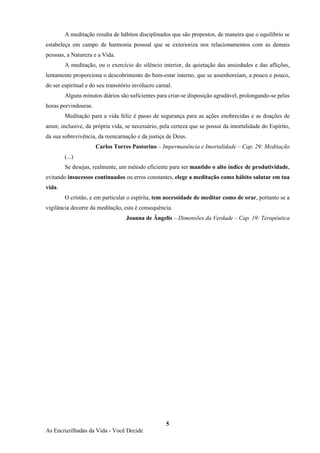 5
As Encruzilhadas da Vida - Você Decide
A meditação resulta de hábitos disciplinados que são propostos, de maneira que o equilíbrio se
estabeleça em campo de harmonia pessoal que se exterioriza nos relacionamentos com as demais
pessoas, a Natureza e a Vida.
A meditação, ou o exercício do silêncio interior, da quietação das ansiedades e das aflições,
lentamente proporciona o descobrimento do bem-estar interno, que se assenhoreiam, a pouco e pouco,
do ser espiritual e do seu transitório invólucro carnal.
Alguns minutos diários são suficientes para criar-se disposição agradável, prolongando-se pelas
horas porvindouras.
Meditação para a vida feliz é passo de segurança para as ações enobrecidas e as doações de
amor, inclusive, da própria vida, se necessário, pela certeza que se possui da imortalidade do Espírito,
da sua sobrevivência, da reencarnação e da justiça de Deus.
Carlos Torres Pastorino – Impermanência e Imortalidade – Cap. 29: Meditação
(...)
Se desejas, realmente, um método eficiente para ser mantido o alto índice de produtividade,
evitando insucessos continuados ou erros constantes, elege a meditação como hábito salutar em tua
vida.
O cristão, e em particular o espírita, tem necessidade de meditar como de orar, portanto se a
vigilância decorre da meditação, esta é consequência.
Joanna de Ângelis – Dimensões da Verdade – Cap. 19: Terapêutica
 