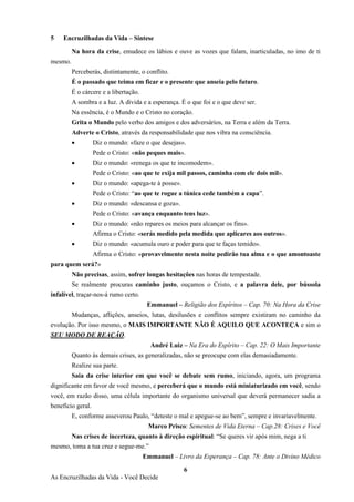 6
As Encruzilhadas da Vida - Você Decide
5 Encruzilhadas da Vida – Síntese
Na hora da crise, emudece os lábios e ouve as vozes que falam, inarticuladas, no imo de ti
mesmo.
Perceberás, distintamente, o conflito.
É o passado que teima em ficar e o presente que anseia pelo futuro.
É o cárcere e a libertação.
A sombra e a luz. A dívida e a esperança. É o que foi e o que deve ser.
Na essência, é o Mundo e o Cristo no coração.
Grita o Mundo pelo verbo dos amigos e dos adversários, na Terra e além da Terra.
Adverte o Cristo, através da responsabilidade que nos vibra na consciência.
• Diz o mundo: «faze o que desejas».
Pede o Cristo: «não peques mais».
• Diz o mundo: «renega os que te incomodem».
Pede o Cristo: «ao que te exija mil passos, caminha com ele dois mil».
• Diz o mundo: «apega-te à posse».
Pede o Cristo: “ao que te rogue a túnica cede também a capa”.
• Diz o mundo: «descansa e goza».
Pede o Cristo: «avança enquanto tens luz».
• Diz o mundo: «não repares os meios para alcançar os fins».
Afirma o Cristo: «serás medido pela medida que aplicares aos outros».
• Diz o mundo: «acumula ouro e poder para que te faças temido».
Afirma o Cristo: «provavelmente nesta noite pedirão tua alma e o que amontoaste
para quem será?»
Não precisas, assim, sofrer longas hesitações nas horas de tempestade.
Se realmente procuras caminho justo, ouçamos o Cristo, e a palavra dele, por bússola
infalível, traçar-nos-á rumo certo.
Emmanuel – Religião dos Espíritos – Cap. 70: Na Hora da Crise
Mudanças, aflições, anseios, lutas, desilusões e conflitos sempre existiram no caminho da
evolução. Por isso mesmo, o MAIS IMPORTANTE NÃO É AQUILO QUE ACONTEÇA e sim o
SEU MODO DE REAÇÃO.
André Luiz – Na Era do Espírito – Cap. 22: O Mais Importante
Quanto às demais crises, as generalizadas, não se preocupe com elas demasiadamente.
Realize sua parte.
Saia da crise interior em que você se debate sem rumo, iniciando, agora, um programa
dignificante em favor de você mesmo, e perceberá que o mundo está miniaturizado em você, sendo
você, em razão disso, uma célula importante do organismo universal que deverá permanecer sadia a
benefício geral.
E, conforme asseverou Paulo, “deteste o mal e apegue-se ao bem”, sempre e invariavelmente.
Marco Prisco: Sementes de Vida Eterna – Cap.28: Crises e Você
Nas crises de incerteza, quanto à direção espiritual: “Se queres vir após mim, nega a ti
mesmo, toma a tua cruz e segue-me.”
Emmanuel – Livro da Esperança – Cap. 78: Ante o Divino Médico
 