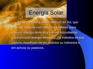 Energia Solar A energia solar é obtida pela luz do Sol,  que pode  ser captada com  colectores  solares  (para produzir energia térmica) e painéis fotovoltaicos (para produzir energia eléctrica). Os métodos da sua captura classificam-se em directos ou indirectos e em activos ou passivos. 
