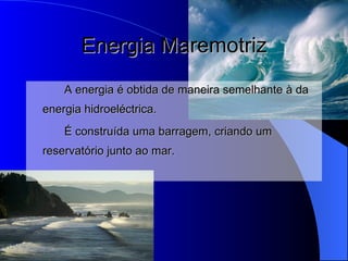 Energia Maremotriz A energia é obtida de maneira semelhante à da energia hidroeléctrica. É construída uma barragem, criando um reservatório junto ao mar. 