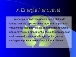 A Energia Renovável A energia renovável é aquela que é obtida de fontes naturais capazes de se regenerar, e portanto virtualmente inesgotáveis, ao contrário dos recursos não-renováveis.   Embora tenha como desvantagem os custos elevados da sua utilização,   outra grande vantagem é praticamente não poluir o ambiente. 