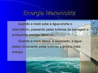 Energia Maremotriz Quando a maré sobe a água enche o reservatório, passando pelas turbinas da barragem e produzindo energia eléctrica. Quando a maré desce, é esvaziado, a água passa novamente pelas turbinas e produz mais energia. 
