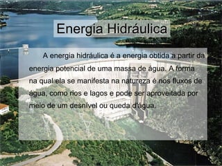Energia Hidráulica A energia hidráulica é a energia obtida a partir da energia potencial de uma massa de água. A forma na qual ela se manifesta na natureza é nos fluxos de água, como rios e lagos e pode ser aproveitada por meio de um desnível ou queda d'água. 