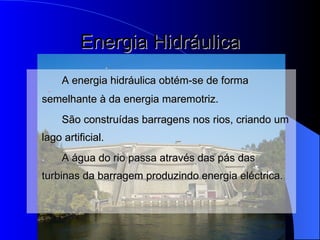 Energia Hidráulica A energia hidráulica obtém-se de forma semelhante à da energia maremotriz. São construídas barragens nos rios, criando um lago artificial. A água do rio passa através das pás das turbinas da barragem produzindo energia eléctrica.  