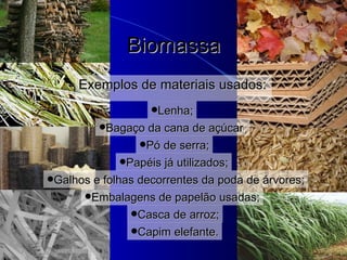 Biomassa Exemplos de materiais usados: Lenha; B agaço da cana de açúcar ; Pó de serra ; Papéis já utilizados ; Galhos e folhas decorrentes da poda de árvores ; Casca de  a rroz ; Capim elefante . Embalagens de papelão  usadas; 