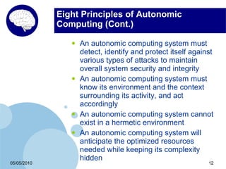 Eight Principles of Autonomic
             Computing (Cont.)

                •   An autonomic computing system must
                    detect, identify and protect itself against
                    various types of attacks to maintain
                    overall system security and integrity
                •   An autonomic computing system must
                    know its environment and the context
                    surrounding its activity, and act
                    accordingly
                •   An autonomic computing system cannot
                    exist in a hermetic environment
                •   An autonomic computing system will
                    anticipate the optimized resources
                    needed while keeping its complexity
                    hidden
05/05/2010                                                   12
 