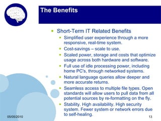 The Benefits


                •   Short-Term IT Related Benefits
                    •   Simplified user experience through a more
                        responsive, real-time system.
                    •   Cost-savings – scale to use.
                    •   Scaled power, storage and costs that optimize
                        usage across both hardware and software.
                    •   Full use of idle processing power, including
                        home PC's, through networked systems.
                    •   Natural language queries allow deeper and
                        more accurate returns.
                    •   Seamless access to multiple file types. Open
                        standards will allow users to pull data from all
                        potential sources by re-formatting on the fly.
                    •   Stability. High availability. High security
                        system. Fewer system or network errors due
05/05/2010
                        to self-healing.                            13
 