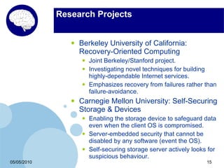 Research Projects


                •   Berkeley University of California:
                    Recovery-Oriented Computing
                    •   Joint Berkeley/Stanford project.
                    •   Investigating novel techniques for building
                        highly-dependable Internet services.
                    •   Emphasizes recovery from failures rather than
                        failure-avoidance.
                •   Carnegie Mellon University: Self-Securing
                    Storage & Devices
                    •   Enabling the storage device to safeguard data
                        even when the client OS is compromised.
                    •   Server-embedded security that cannot be
                        disabled by any software (event the OS).
                    •   Self-securing storage server actively looks for
                        suspicious behaviour.
05/05/2010                                                         15
 