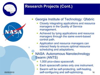 Research Projects (Cont.)


                •   Georgia Institute of Technology: Qfabric
                    •   Closely integrating applications and resource
                        managers in the Quality of Service
                        management.
                    •   Achieved by tying applications and resource
                        managers through the same event-based
                        control path.
                    •   Application and resource managers can
                        interact freely to ensure optimal resource
                        scheduling and adaptations.
                •   NASA: Autonomous Nanotechnology
                    Swarm (ANTS)
                    •   1,000 pico-class spacecraft.
                    •   Each spacecraft caries only one instrument.
                    •   Swarm will be self-protecting, self-healing,
05/05/2010              self-configuring and self-optimizing.        16
 