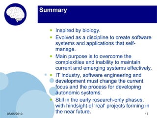 Summary


               •   Inspired by biology.
               •   Evolved as a discipline to create software
                   systems and applications that self-
                   manage.
               •   Main purpose is to overcome the
                   complexities and inability to maintain
                   current and emerging systems effectively.
               •   IT industry, software engineering and
                   development must change the current
                   focus and the process for developing
                   autonomic systems.
               •   Still in the early research-only phases,
                   with hindsight of 'real' projects forming in
05/05/2010
                   the near future.                          17
 