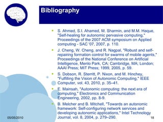 Bibliography


                •   S. Ahmed, S.I. Ahamed, M. Sharmin, and M.M. Haque,
                    "Self-healing for autonomic pervasive computing,"
                    Proceedings of the 2007 ACM symposium on Applied
                    computing - SAC '07, 2007, p. 110.
                •   J. Cheng, W. Cheng, and R. Nagpal, "Robust and self-
                    repairing formation control for swarms of mobile agents,"
                    Proceedings of the National Conference on Artificial
                    Intelligence, Menlo Park, CA; Cambridge, MA; London;
                    AAAI Press; MIT Press; 1999, 2005, p. 59.
                •   S. Dobson, R. Sterritt, P. Nixon, and M. Hinchey,
                    "Fulfilling the Vision of Autonomic Computing," IEEE
                    Computer, vol. 43, 2010, p. 35–41.
                •   E. Mainsah, "Autonomic computing: the next era of
                    computing," Electronics and Communication
                    Engineering, 2002, pp. 8-9.
                •   B. Melcher and B. Mitchell, "Towards an autonomic
                    framework: Self-configuring network services and
                    developing autonomic applications," Intel Technology
05/05/2010          Journal, vol. 8, 2004, p. 279–290.                  18
 