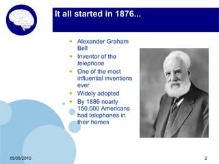 It all started in 1876...


                 •   Alexander Graham
                     Bell
                 •   Inventor of the
                     telephone
                 •   One of the most
                     influential inventions
                     ever
                 •   Widely adopted
                 •   By 1886 nearly
                     150.000 Americans
                     had telephones in
                     their homes




05/05/2010                                    2
 