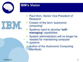 IBM's Vision


                •   Paul Horn, Senior Vice President of
                    Research
                •   Creator of the term 'autonomic
                    computing'
                •   Systems need to develop 'self-
                    managing' capabilities
                •   System administrators will no longer be
                    needed for maintaining computer
                    systems
                •   Author of the Autonomic Computing
                    Manifesto


05/05/2010                                                    5
 