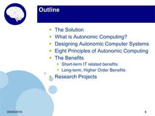 Outline


                •   The Solution
                •   What is Autonomic Computing?
                •   Designing Autonomic Computer Systems
                •   Eight Principles of Autonomic Computing
                •   The Benefits
                    •   Short-term IT related benefits
                    •   Long-term, Higher Order Benefits
                •   Research Projects




05/05/2010                                                 6
 