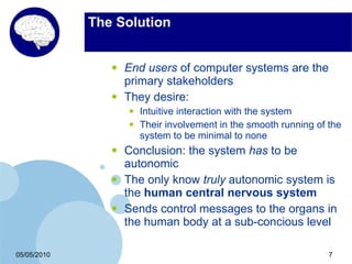 The Solution


                •   End users of computer systems are the
                    primary stakeholders
                •   They desire:
                    •   Intuitive interaction with the system
                    •   Their involvement in the smooth running of the
                        system to be minimal to none
                •   Conclusion: the system has to be
                    autonomic
                •   The only know truly autonomic system is
                    the human central nervous system
                •   Sends control messages to the organs in
                    the human body at a sub-concious level

05/05/2010                                                         7
 