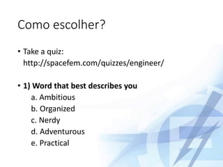 Como escolher?
• Take a quiz:
http://spacefem.com/quizzes/engineer/
• 1) Word that best describes you
a. Ambitious
b. Organized
c. Nerdy
d. Adventurous
e. Practical
 