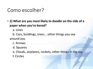 Como escolher?
• 2) What are you most likely to doodle on the side of a
paper when you're bored?
a. Lines
b. Cars, buildings, trees... other things you see
around you
c. Arrows
d. Squares
e. Clouds, airplanes, rockets, other things in the sky
f. Circles
 