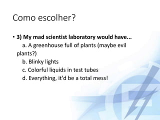 Como escolher?
• 3) My mad scientist laboratory would have...
a. A greenhouse full of plants (maybe evil
plants?)
b. Blinky lights
c. Colorful liquids in test tubes
d. Everything, it'd be a total mess!
 