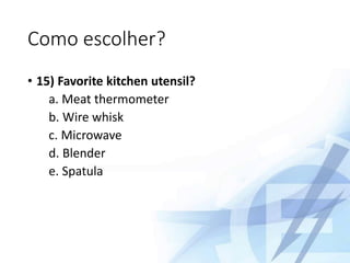 Como escolher?
• 15) Favorite kitchen utensil?
a. Meat thermometer
b. Wire whisk
c. Microwave
d. Blender
e. Spatula
 
