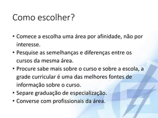Como escolher?
• Comece a escolha uma área por afinidade, não por
interesse.
• Pesquise as semelhanças e diferenças entre os
cursos da mesma área.
• Procure sabe mais sobre o curso e sobre a escola, a
grade curricular é uma das melhores fontes de
informação sobre o curso.
• Separe graduação de especialização.
• Converse com profissionais da área.
 