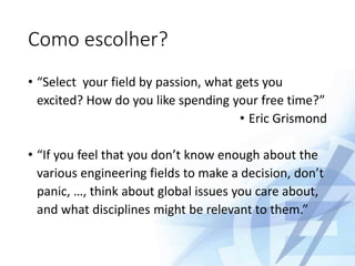 Como escolher?
• “Select your field by passion, what gets you
excited? How do you like spending your free time?”
• Eric Grismond
• “If you feel that you don’t know enough about the
various engineering fields to make a decision, don’t
panic, …, think about global issues you care about,
and what disciplines might be relevant to them.”
 