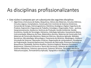 As disciplinas profissionalizantes
• Este núcleo é composto por um subconjunto das seguintes disciplinas
• Algoritmos e Estruturas de Dados, Bioquímica, Ciência dos Materiais, Circuitos Elétricos,
Circuitos Lógicos, Compiladores, Construção Civil, Controle de Sistemas Dinâmicos,
Conversão de Energia, Eletromagnetismo, Eletrônica Analógica e Digital, Engenharia do
Produto, Ergonomia e Segurança do Trabalho, Estratégia e Organização, Físico - química,
Geoprocessamento, Geotecnia, Gerência de Produção, Gestão Ambiental, Gestão
Econômica, Gestão de Tecnologia, Hidráulica, Hidrologia Aplicada e Saneamento Básico,
Instrumentação, Máquinas de fluxo, Matemática discreta, Materiais de Construção Civil,
Materiais de Construção Mecânica, Materiais Elétricos, Mecânica Aplicada, Métodos
Numéricos, Microbiologia, Mineralogia e Tratamento de Minérios, Modelagem, Análise e
Simulação de Sistemas, Operações Unitárias, Organização de computadores, Paradigmas
de Programação, Pesquisa Operacional, Processos de Fabricação, Processos Químicos e
Bioquímicos, Qualidade, Química Analítica, Química Orgânica, Reatores Químicos e
Bioquímicos, Sistemas Estruturais e Teoria das Estruturas, Sistemas de Informa ção,
Sistemas Mecânicos, Sistemas operacionais, Sistemas Térmicos, Tecnologia Mecânica,
Telecomunicações, Termodinâmica Aplicada, Topografia e Geodésia, Transporte e Logística
 