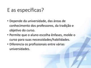 E as específicas?
• Depende da universidade, das áreas de
conhecimento dos professores, da tradição e
objetivo do curso.
• Permite que o aluno escolha ênfases, molde o
curso para suas necessidades/habilidades.
• Diferencia os profissionais entre várias
universidades.
 