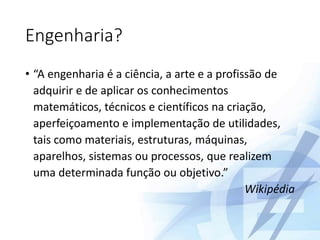 Engenharia?
• “A engenharia é a ciência, a arte e a profissão de
adquirir e de aplicar os conhecimentos
matemáticos, técnicos e científicos na criação,
aperfeiçoamento e implementação de utilidades,
tais como materiais, estruturas, máquinas,
aparelhos, sistemas ou processos, que realizem
uma determinada função ou objetivo.”
Wikipédia
 