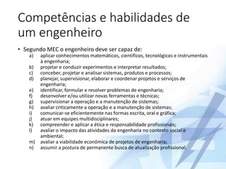 Competências e habilidades de
um engenheiro
• Segundo MEC o engenheiro deve ser capaz de:
a) aplicar conhecimentos matemáticos, científicos, tecnológicos e instrumentais
à engenharia;
b) projetar e conduzir experimentos e interpretar resultados;
c) conceber, projetar e analisar sistemas, produtos e processos;
d) planejar, supervisionar, elaborar e coordenar projetos e serviços de
engenharia;
e) identificar, formular e resolver problemas de engenharia;
f) desenvolver e/ou utilizar novas ferramentas e técnicas;
g) supervisionar a operação e a manutenção de sistemas;
h) avaliar criticamente a operação e a manutenção de sistemas;
i) comunicar-se eficientemente nas formas escrita, oral e gráfica;
j) atuar em equipes multidisciplinares;
k) compreender e aplicar a ética e responsabilidade profissionais;
l) avaliar o impacto das atividades da engenharia no contexto social e
ambiental;
m) avaliar a viabilidade econômica de projetos de engenharia;
n) assumir a postura de permanente busca de atualização profissional.
 