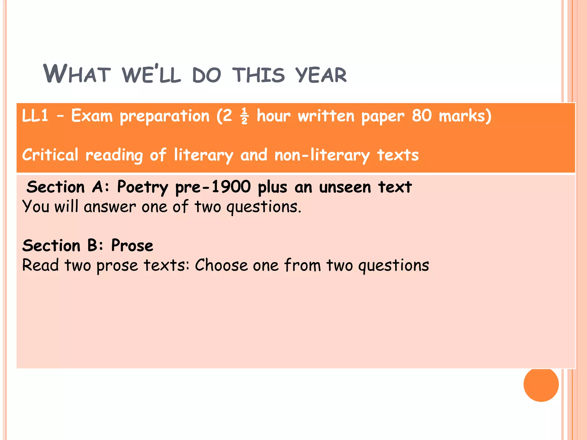 WHAT WE’LL DO THIS YEAR
LL1 – Exam preparation (2 ½ hour written paper 80 marks)

Critical reading of literary and non-literary texts
Section A: Poetry pre-1900 plus an unseen text
You will answer one of two questions.

Section B: Prose
Read two prose texts: Choose one from two questions
 