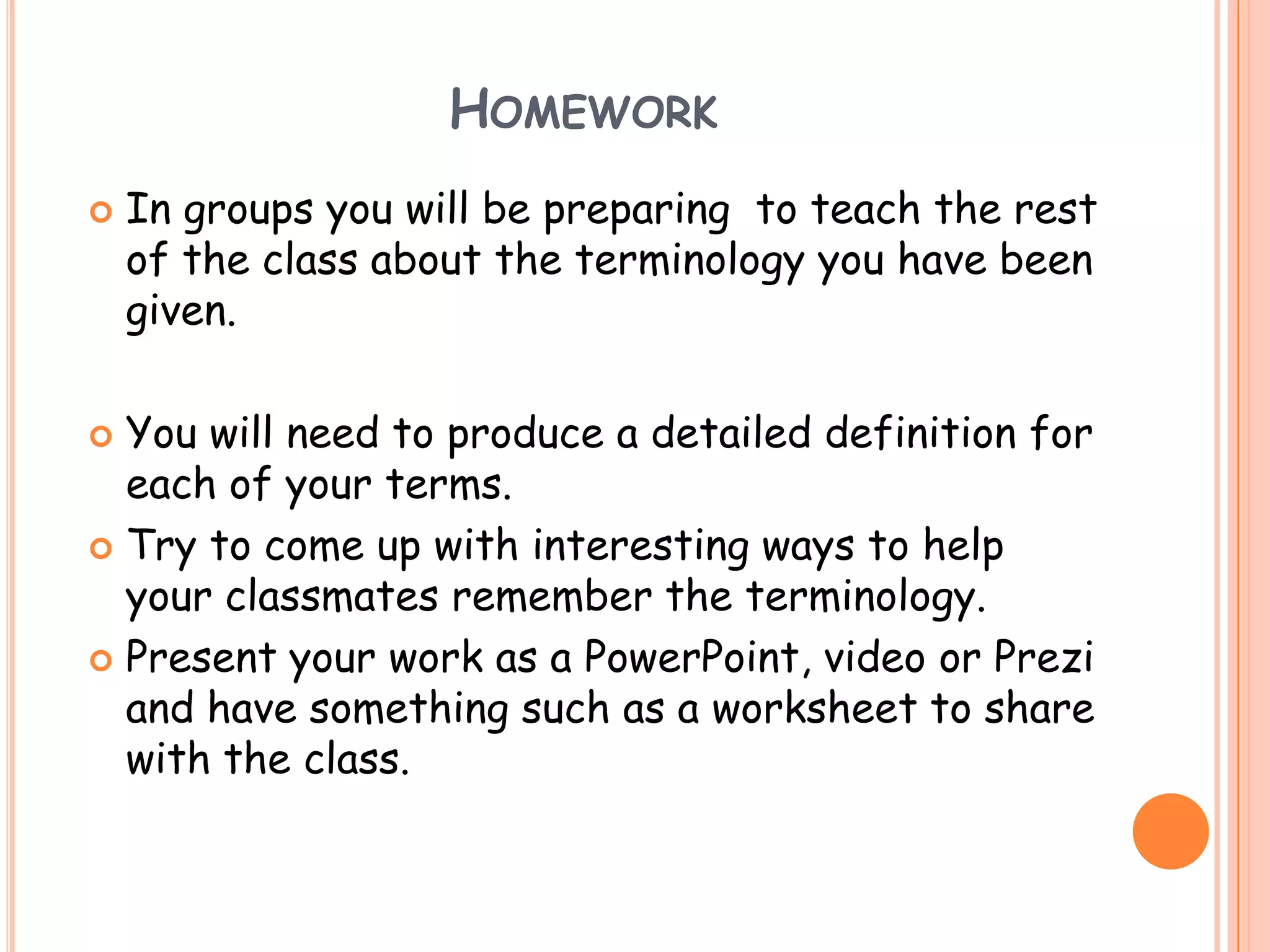HOMEWORK
   In groups you will be preparing to teach the rest
    of the class about the terminology you have been
    given.

 You will need to produce a detailed definition for
  each of your terms.
 Try to come up with interesting ways to help
  your classmates remember the terminology.
 Present your work as a PowerPoint, video or Prezi
  and have something such as a worksheet to share
  with the class.
 