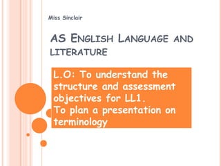 Miss Sinclair



AS ENGLISH LANGUAGE AND
LITERATURE

 L.O: To understand the
 structure and assessment
 objectives for LL1.
 To plan a presentation on
 terminology
 