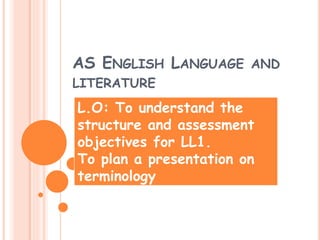 AS ENGLISH LANGUAGE AND 
LITERATURE 
L.O: To understand the 
structure and assessment 
objectives for LL1. 
To plan a presentation on 
terminology 
 