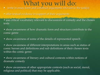 

What you will do:the task(s)
write in essay form and construct arguments relevant to

• offer textual evidence in support of their arguments
• use critical vocabulary relevant to discussions of comedy and the chosen
texts
• show awareness of how dramatic form and structure contribute to the
comic genre
• show awareness of some of the details of represented speech
• show awareness of different interpretations in areas such as status of
comic heroes and definitions and sub definitions of their chosen texts
within the comic genre
• show awareness of literary and cultural contexts within notions of
dramatic comedy
• show awareness of other appropriate contexts (such as social, moral,
religious and political) that may be applicable.

 
