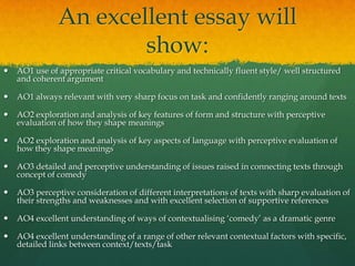 An excellent essay will
show:


AO1 use of appropriate critical vocabulary and technically fluent style/ well structured
and coherent argument



AO1 always relevant with very sharp focus on task and confidently ranging around texts



AO2 exploration and analysis of key features of form and structure with perceptive
evaluation of how they shape meanings



AO2 exploration and analysis of key aspects of language with perceptive evaluation of
how they shape meanings



AO3 detailed and perceptive understanding of issues raised in connecting texts through
concept of comedy



AO3 perceptive consideration of different interpretations of texts with sharp evaluation of
their strengths and weaknesses and with excellent selection of supportive references



AO4 excellent understanding of ways of contextualising ‘comedy’ as a dramatic genre



AO4 excellent understanding of a range of other relevant contextual factors with specific,
detailed links between context/texts/task

 