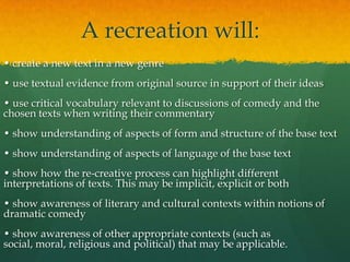 A recreation will:
• create a new text in a new genre
• use textual evidence from original source in support of their ideas
• use critical vocabulary relevant to discussions of comedy and the
chosen texts when writing their commentary
• show understanding of aspects of form and structure of the base text
• show understanding of aspects of language of the base text

• show how the re-creative process can highlight different
interpretations of texts. This may be implicit, explicit or both
• show awareness of literary and cultural contexts within notions of
dramatic comedy

• show awareness of other appropriate contexts (such as
social, moral, religious and political) that may be applicable.

 