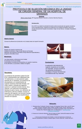 PROTOCOLO DE SUJECIÓN MECÁNICA EN LA UNIDAD
DE CIRUGÍA GENERAL DE UN HOSPITAL DE
GRANADA
Autoras:
Elena Lamas Hoces, Mª Angustias Navarro Guzmán y Carmen Sánchez Navarro.

Introducción.
En el 2013 se realizó la actividad formativa sobre el protocolo de sujeción mecánica.
Como actividad previa, medimos la incidencia en la Unidad de Gestión Clínica de
Cirugía General del Hospital Universitario Virgen de las Nieves. Complejo Hospitalario
Granada.

Objetivo General.
Conocer la adherencia al protocolo en la Unidad antes de impartir formación.

Material.
Registro de sujeción mecánica del
Hospital Universitario Virgen de las Nieves de Granada.
Aplicación del programa informático Diraya Atención Especializada y
programa informático Excel.
Metodología.
Las observadoras, enfermeras de la Unidad,
al comenzar el turno de trabajo,
comprobaban la existencia de pacientes con sujeción mecánica.
Si era afirmativo, se procedía a rellenar el registro.

Resultados.

Conclusiones
La aplicación del protocolo de
sujeción mecánica en la Unidad
es mejorable, aunque el perfil de
los pacientes encamados y
el trabajo en Equipo favorece que
la incidencia sea muy reducida.

La incidencia de pacientes sujetos fue del
0.3%, prácticamente nula, detectando tras
12 mediciones a un solo paciente sujeto,
operado de un neoplasia, con presencia de
acompañante, sin consentimiento de
sujeción mecánica informado firmado, con
orden médica, motivado por agitación,
quererse ir, quitarse la sonda vesical, vía y
redones, con sujeciones homologadas
blandas en pies y manos, con valoración de
enfermería y plan de cuidados, aunque no
específico de sujeción y sin el punto naranja
en la gráfica que identifica visualmente la
situación de sujeción.

Bibliografía:
1. Romerosa Arias, Purificación; Navarro Guzmán, Mª Angustias; Romero Calle, Luisa Mª; Reyes
Pérez, Francisco; Rodríguez Gálvez, Rafael; González Urcelay, Carmen. Recuento de
pacientes sometidos a sujeción mecánica en el Hospital Universitario Virgen de las Nieves de
Granada. Rev. Paraninfo Digital, 2012; 16. Disponible en: < http://www.indexf.com/para/n16/026p.php>.
2. Protocolo de Contención Mecánica. Servicio Andaluz de Salud. Sevilla.20Consejería de Salud
de la Junta de Andalucía.
3. Norma para la Evaluación de la Gestión y Control de Sujeciones en Centros de
Atención Sociosanitaria Fundación Cuidados Dignos / Norma Libera-Ger / Versión Abril 2011.

 