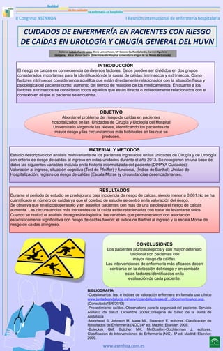 CUIDADOS DE ENFERMERÍA EN PACIENTES CON RIESGO
DE CAÍDAS EN UROLOGÍA Y CIRUGÍA GENERAL DEL HUVN
Autoras: Justa Lafuente Lorca, Elena Lamas Hoces, Mª Dolores Quiñoz Gallardo, Carmen Aguilera
Campaña, Alicia Menor Castro (Enfermeras del Hospital Universitario Virgen de las Nieves de Granada)

INTRODUCCIÓN
El riesgo de caídas es consecuencia de diversos factores. Estos pueden ser divididos en dos grupos
considerados importantes para la identificación de la causa de caídas: intrínsecos y extrínsecos. Como
factores intrínsecos consideramos aquéllos que están directamente relacionados con la situación física y
psicológica del paciente como, aumento del tiempo de reacción de los medicamentos. En cuanto a los
factores extrínsecos se consideran todos aquéllos que están directa o indirectamente relacionados con el
contexto en el que el paciente se encuentra.

OBJETIVO
Abordar el problema del riesgo de caídas en pacientes
hospitalizados en las Unidades de Cirugía y Urología del Hospital
Universitario Virgen de las Nieves, identificando los pacientes de
mayor riesgo y las circunstancias más habituales en las que se
producen.

MATERIAL Y METODOS
Estudio descriptivo con análisis multivariante de los pacientes ingresados en las unidades de Cirugía y de Urología
con criterio de riesgo de caídas al ingreso en estas unidades durante el año 2013. Se recogieron en una base de
datos las siguientes variables incluida en la historia informatizada del paciente (DIRAYA Cuidados):
Valoración al ingreso, situación cognitiva (Test de Pfeiffer) y funcional, (Índice de Barthel) Unidad de
Hospitalización, registro de riesgo de caídas (Escala Morse )y circunstancias desencadenantes.

RESULTADOS
Durante el período de estudio se produjo una baja incidencia de riesgo de caídas, siendo menor a 0,001.No se ha
cuantificado el número de caídas ya que el objetivo de estudio se centró en la valoración del riesgo.
Se observa que en el postoperatorio y en aquellos pacientes con más de una patología el riesgo de caídas
aumenta. Las circunstancias más frecuentes de la caída están relacionadas con tratar de levantarse solos.
Cuando se realizó el análisis de regresión logística, las variables que permanecieron con asociación
estadísticamente significativa con riesgo de caídas fueron: el índice de Barthel al ingreso y la escala Morse de
riesgo de caídas al ingreso.

CONCLUSIONES
Los pacientes pluripatológicos y con mayor deterioro
funcional son pacientes con
mayor riesgo de caídas.
Las intervenciones de enfermería más eficaces deben
centrarse en la detección del riesgo y en combatir
estos factores identificados en la
evaluación de cada paciente.
BIBLIOGRAFIA
-Cuestionarios, test e índices de valoración enfermera en formato uso clínico
www.juntadeandalucia.es/servicioandaluzdesalud/.../documentosAcc.asp,
(Consultado16/6/2013)
-Procedimiento caídas. Observatorio para la seguridad del paciente. Servicio
Andaluz de Salud. Diciembre 2009.Consejería de Salud de la Junta de
Andalucía
-Moorhead S, Johnson M, Maas ML, Swanson E, editores. Clasificación de
Resultados de Enfermería (NOC).4ª ed. Madrid: Elsevier; 2009.
-Buleckek GM, Butcher MK, McClosKey-Dochterman J, editores.
Clasificación de Intervenciones de Enfermería (NIC). 5ª ed. Madrid: Elsevier;
2009.

 