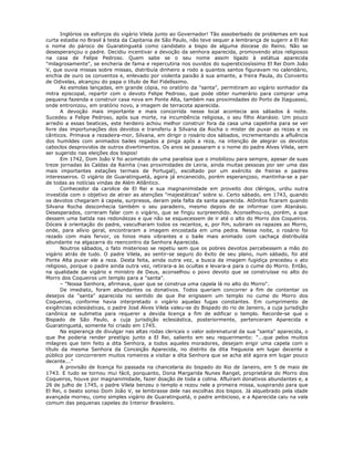 Inglórios os esforços do vigário Vilela junto ao Governador! Tão assoberbado de problemas em sua
curta estadia no Brasil à testa da Capitania de São Paulo, não teve sequer a lembrança de sugerir a El Rei
o nome do pároco de Guaratinguetá como candidato a bispo de alguma diocese do Reino. Não se
desesperançou o padre. Decidiu incentivar a devoção da senhora aparecida, promovendo atos religiosos
na casa de Felipe Pedroso. Quem sabe se o seu nome assim ligado à estátua aparecida
"milagrosamente", se encheria de fama e repercutiria nos ouvidos do supersticiosíssimo El Rei Dom João
V, que ouvia missas sobre missas, distribuía dinheiro a rodo a quantos santos figuravam no calendário,
enchia de ouro os conventos e, enlevado por violenta paixão à sua amante, a freira Paula, do Convento
de Odivelas, alcançou do papa o título de Rei Fidelíssimo.
As esmolas lançadas, em grande cópia, no oratório da "santa", permitiram ao vigário sonhador da
mitra episcopal, repartir com o devoto Felipe Pedroso, que pode obter numerário para comprar uma
pequena fazenda e construir casa nova em Ponte Alta, também nas proximidades do Porto de Itaguassú,
onde entronizou, em oratório novo, a imagem de terracota aparecida.
A devoção mais importante e mais concorrida nesse local acontecia aos sábados à noite.
Sucedeu a Felipe Pedroso, após sua morte, na incumbência religiosa, o seu filho Atanásio. Um pouco
arredio a essas beatices, este herdeiro achou melhor construir fora da casa uma capelinha para se ver
livre das importunações dos devotos e transferiu à Silvana da Rocha o mister de puxar as rezas e os
cânticos. Primava a rezadeira-mor, Silvana, em dirigir o rosário dos sábados, incrementando a afluência
dos humildes com animados bailes regados a pinga após a reza, na intenção de alegrar os devotos
caboclos desprovidos de outros divertimentos. Os anos se passaram e o nome do padre Alves Vilela, sem
ser sugerido nas eleições dos bispos!
Em 1742, Dom João V foi acometido de uma paralisia que o imobilizou para sempre, apesar de suas
treze jornadas às Caldas da Rainha (nas proximidades de Leiria, ainda muitas pessoas por ser uma das
mais importantes estações termais de Portugal), escoltado por um exército de freiras e padres
interesseiros. O vigário de Guaratinguetá, agora já encanecido, porém esperançoso, mantinha-se a par
de todas as notícias vindas de Além Atlântico.
Conhecedor da carolice de El Rei e sua magnanimidade em proveito dos clérigos, urdiu outra
investida com o objetivo de atrair as atenções "majestáticas" sobre si. Certo sábado, em 1743, quando
os devotos chegaram à capela, surpresos, deram pela falta da santa aparecida. Atônitos ficaram quando
Silvana Rocha desconhecia também o seu paradeiro, mesmo depois de se informar com Atanásio.
Desesperados, correram falar com o vigário, que se fingiu surpreendido. Aconselhou-os, porém, a que
dessem uma batida nas redondezas e que não se esquecessem de ir até o alto do Morro dos Coqueiros.
Dóceis à orientação do padre, vasculharam todos os recantos, e, por fim, subiram os rapazes ao Morro,
onde, para alívio geral, encontraram a imagem encostada em uma pedra. Nessa noite, o rosário foi
rezado com mais fervor, os hinos mais vibrantes e o baile mais animado com cachaça distribuída
abundante na algazarra do reencontro da Senhora Aparecida.
Noutros sábados, o fato misterioso se repetiu sem que os pobres devotos percebessem a mão do
vigário atrás de tudo. O padre Vilela, ao sentir-se seguro do êxito de seu plano, num sábado, foi até
Ponte Alta puxar ele a reza. Desta feita, ainda outra vez, a busca da imagem fugidiça precedeu o ato
religioso, porque o padre ainda outra vez, retirara-a às ocultas e levara-a para o cume do Morro. Então,
na qualidade de vigário e ministro de Deus, aconselhou o povo devoto que se construísse no alto do
Morro dos Coqueiros um templo para a "santa".
– "Nossa Senhora, afirmava, quer que se construa uma capela lá no alto do Morro".
De imediato, foram abundantes os donativos. Todos queriam concorrer a fim de contentar os
desejos da "santa" aparecida no sentido de que lhe erigissem um templo no cume do Morro dos
Coqueiros, conforme havia interpretado o vigário aquelas fugas constantes. Em cumprimento de
exigências eclesiásticas, o padre José Alves Vilela valeu-se do Bispado do rio de Janeiro, a cuja jurisdição
canônica se submetia para requerer a devida licença a fim de edificar o templo. Recorde-se que o
Bispado de São Paulo, a cuja jurisdição eclesiástica, posteriormente, pertenceram Aparecida e
Guaratinguetá, somente foi criado em 1745.
Na esperança de divulgar nas altas rodas clericais o valor sobrenatural da sua "santa" aparecida, o
que lhe poderia render prestígio junto a El Rei, saliento em seu requerimento: "...que pelos muitos
milagres que tem feito a dita Senhora, a todos aqueles moradores, desejam erigir uma capela com o
título da mesma Senhora da Conceição Aparecida, no distrito da dita freguezia em lugar decente e
público por concorrerem muitos romeiros a visitar a dita Senhora que se acha até agora em lugar pouco
decente..."
A provisão de licença foi passada na chancelaria do bispado do Rio de Janeiro, em 5 de maio de
1743. E tudo se tornou mui fácil, porquanto, Dona Margarida Nunes Rangel, proprietária do Morro dos
Coqueiros, houve por magnanimidade, fazer doação de toda a colina. Afluíram donativos abundantes e, a
26 de julho de 1745, o padre Vilela benzeu o templo e rezou nele a primeira missa, suspirando para que
El Rei, o beato sonso Dom João V, se lembrasse dele nas escolhas dos bispos. Já alquebrado pela idade
avançada morreu, como simples vigário de Guaratinguetá, o padre ambicioso, e a Aparecida caiu na vala
comum das pequenas capelas do Interior Brasileiro.
 