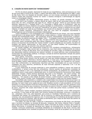 6. A RAZÃO DO NOVO SURTO DO "APARECIDISMO"
Em fins do século passado, Aparecida foi tirada de sua insignificância, onde permanecera por mais
de cem anos após a morte do seu criador, o vigário José Alves Vilela. Em 8 de dezembro de 1888, o bispo
de São Paulo, Dom Lino Deodato de Carvalho, benzeu um novo templo construído em substituição do
anterior erigido pelo sacerdote inventor da "santa" e resolveu entregá-lo à administração de alguma
ordem ou congregação religiosa.
A congregação dos padres redentoristas gozava, na época, de grande nomeada nos círculos
romanistas, pois o seu fundador, o italiano Afonso de Liguori, além de ser canonizado santo, em 1839,
havia sido, em 1871, proclamado pelo papa Pio IX, "doutor da igreja". Dentre as suas diversas obras
literárias, destacam-se a "Teologia Moral" e as "Instruções e Método para os Confessores", pelo seu
conteúdo repleto de normas utilizáveis com grande resultado no confessionário, o instrumento infernal da
escravização das consciências. Por causa da "importância" de Liguori, cresceu a influência de sua ordem
religiosa, e também em razão da sua finalidade, que consiste em se disporem os padres, seus membros,
a pregar missões populares. Distinguem-se estas por uma série de pregações retumbantes e
fantasmagóricas com arremates de procissões imbecilizadoras.
Liguori estabeleceu a sua congregação para a Itália Meridional do seu tempo, com uma população
rural ignorante e de sangue quente. Referindo-se a esses italianos, o clérigo redentorista Hitz, observa:
"gostam das manifestações fortes... São superficiais, levianos, desmazelados, supersticiosos, e apegam-
se, sobretudo, às práticas exteriores da religião" (Hitz – "A pregação missionária do Evangelho", Livraria
Agir Editora, Rio de Janeiro, 1962, pág. 181). Foi para conservar esse povo agrilhoado às superstições
romanistas, assim considerado pelos seus líderes religiosos, que Liguori determinou, com minúcias, os
temas e os esquemas dos sermões das "santas missões" a serem pregadas por seus padres. No plano do
fundador dos padres redentoristas, os fiéis devem, ao final desse trabalho, ser encaminhados ao
confessionário para que se consume o seu cativeiro espiritual.
As "santas missões" dos redentoristas fundam-se num moralismo antropocêntrico, infinitamente
distante do Evangelho. Aliás, servem bem ao romanismo, cujo ritual coloca o endeusamento da criatura
acima de tudo. O bispo de São Paulo, Dom Lino Deodato de Carvalho, julgou os brasileiros semelhantes
aos depreciados italianos meridionais por estarem também, os nossos patrícios, seus contemporâneos,
encharcados das superstições católicas. E entregou o templo da Senhora Aparecida à direção dos padres
redentoristas, em fins de 1894.
Esses padres, incontinenti, começaram suas incursões fanatizadoras pelo Interior dos Estados de
São Paulo, Minas Gerais, Paraná e Rio de Janeiro, por meio das missões populares, quando divulgaram
profusamente as lendas referentes à Senhora Aparecida. O nosso povo, humilde e distante das fontes
puras da Bíblia, aceitou ingenuamente e sem qualquer exame, essa fábula, que, também eu, em criança,
ouvi. Pelo confessionário, os redentoristas impunham aos fiéis, narcotizados com as suas mentiras e
modelados aos seus caprichos, penitências de rezar fórmulas especiais à Aparecida e de ir ao seu
santuário em romarias.
O povo desprovido de recursos essenciais a uima subsistência condigna e imerso nas trevas do
analfabetismo, é sempre presa fácil dos embusteiros, máxime quando se apresentam revestidos de
roupagens exóticas e com a voz repassada de acentos ameaçadores. Os pregoeiros do "aparecidismo"
espalharam entre o nosso pobre e abandonado povo, no intuito de fanatizá-lo e escravizá-lo mais, aquela
deslambida "Oração a Nossa Senhora Aparecida para pedir a Sua Proteção", que assim começa: "Oh
Incomparável Senhora da Conceição Aparecida, Mãe de Deus, rainha dos anjos, advogada dos
pecadores..." Em seguida a esta relação de tantas heresias, o pobre brasileiro suplica-lhe que o livre da
"peste, fome, guerra, trovões, raios, tempestades e outros perigos e males que nos possam flagelar".
Aconselhado pelo missionário, o simplório cola o papel dessa reza atrás das portas de sua casa e se
supõe imunizado, protegido e livre de todas as desgraças. Quando eu era pároco em Guaratinguetá, num
domingo, fui rezar missa numa capela da zona rural. Desabara durante a noite precedente um horrendo
temporal. E a notícia lúgubre enchia de tristeza todos os moradores da região! Um raio penetrara numa
choça e fulminara todos os seus moradores. Encaminhei-me para lá. Entrei no casebre. Olhos esgazeados
de pavor, encontrei três corpos esturricados no chão. E atrás das portas toscas a protetora reza da
"incomparável"...
As primeiras "santas missões" populares produziram os frutos esperados. Já em 1900 começaram
as romarias. O novo bispo de São Paulo, Dom Antonio Cândido de Alvarenga, continuou o interesse de
seu antecessor, Dom Lino, pela Aparecida, pois previa os resultados financeiros com o comércio da
credulidade das massas. Em conseqüência, não só incentivou os vigários das paróquias a promoverem
romarias, mas, ele pessoalmente organizou uma. A comercialização e a traficância da devoção à Senhora
Aparecida tornaram-se rendosas, além de todas as estimativas, que o bispo de São Paulo não admitiu se
tornasse ela paróquia da Diocese de Taubaté.
Com efeito, em julho de 1908, o papa Pio X desmembrou da Diocese de São Paulo, que abrangia
todo o território do Estado, as dioceses de Botucatu, Campinas, São Carlos, Ribeirão Preto e Taubaté.
Esta incluía todo o Norte do Estado de São Paulo, desde o Município de Jacareí, inclusive, até o limite do
Estado Fluminense, à exceção de Aparecida que, apesar de encravada bem no centro do bispado de
Taubaté, continuava pertencendo à jurisdição eclesiástica do arcebispado de São Paulo. Ocorreu esta
anomalia escandalosa como resultado da ganância do arcebispo, ávido de se locupletar com as fortunas
 