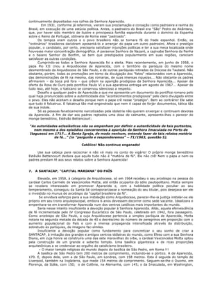 continuamente depositadas nos cofres da Senhora Aparecida.
Em 1931, conforme já referimos, vieram sua proclamação e coroação como padroeira e rainha do
Brasil, em execução de uma astúcia política. Antes, o padroeiro do Brasil era "São" Pedro de Alcântara,
que, por haver sido membro de ilustre e principesca família espanhola durante o domínio da Espanha
sobre o Reino de Portugal, obtivera de Roma esse "padroado".
Os tempos eram outros e o povo brasileiro não se tornara fã do frade espanhol. Então, os
"ordinários" brasileiros decidiram aposentá-lo e arranjar do papa um outro padroeiro. Afora o prestígio
popular, o candidato, por certo, precisaria satisfazer injunções políticas e ter a sua meca localizada onde
houvesse maior concentração demográfica. A paraense Senhora de Nazaré, a capixaba Senhora da Penha
e o baiano Senhor do Bonfim, se bem que prestigiados popularmente em suas regiões, careciam
satisfazer as outras condições.
Cumprindo-as todas a Senhora Aparecida foi a eleita. Mais recentemente, em junho de 1958, o
papa Pio XII criou a Arquidiocese de Aparecida, com o território da paróquia do mesmo nome
desmembrado da Arquidiocese de São Paulo, e de outras paróquias retiradas da Diocese de Taubaté. Não
obstante, porém, todas as promoções em torno da divulgação dos "fatos" relacionados com a Aparecida,
das demonstrações de fé na mesma, das romarias, de suas imensas riquezas... Não obstante os padres
afirmarem – da boca prá fora – que crêem na aparição prodigiosa da Senhora Aparecida... Apesar da
oferta da Rosa de Ouro pelo pontífice Paulo VI e sua aparatosa entrega em agosto de 1967... Apesar de
tudo isso, até hoje, o Vaticano se conservou silencioso a respeito.
Desafio a qualquer padre de Aparecida a que me apresente um documento do pontífice romano pelo
qual haja pronunciado sobre a autenticidade dos "acontecimentos prodigiosos" pelo clero divulgado entre
o povo. Eles não aceitam o desafio porque nem o papa crê nesse "prodígio". Bem ao contrário! Ele sabe
que tudo é falcatrua. E falcatrua tão mal engendrada que nem é capaz de forjar documentos, tática tão
de sua índole.
Só as pessoas fanaticamente narcotizadas pela idolatria não querem enxergar e continuam devotas
da Aparecida. A fim de dar aos padres reptados uma dose de calmante, apresento-lhes o parecer do
monge beneditino, Estêvão Bettencourt:
"As autoridades eclesiásticas não se empenham por definir a autenticidade de tais portentos,
nem mesmo a dos episódios concernentes à aparição da Senhora Imaculada no Porto de
Itaguassú em 1717... A Santa Igreja, de modo nenhum, entende fazer de tais relatos matéria
de fé..." (in "pergunte e responderemos" – 71/1963, questão 5).
Católico! Não continue enganado!
Use sua cabeça para raciocinar e não vá mais no conto do vigário! O próprio monge beneditino
Estêvão Bettencourt declara que aquilo tudo não é "matéria de fé". Ele não crê! Nem o papa e nem os
padres prestam fé aos seus relatos sobre a Senhora Aparecida!
7. A SANTACAP, "CAPITAL MARIANA" DO PAÍS
Elevada, em 1958, à categoria de Arquidiocese, só em 1964 recebeu o seu arcebispo na pessoa do
cardeal Carlos Carmelo de Vasconcelos Motta, até então ocupante do sólio paulopolitano. Motta sempre
se revelara interessado em promover Aparecida e, com a habilidade política peculiar ao seu
temperamento, conseguiu da Santa Sé conteporarizasse a nomeação do seu titular, pois desejava ser ele
o investido no munus de arcebispo da "capital brasileira da fé".
Se envidara esforços para a sua instalação como Arquidiocese, parecer-lhe-ia justiça instalar-se ele
próprio em seu trono arquiepiscopal, embora 6 anos devessem decorrer como sede vacante. Idealizara e
empenhara-se em transformar Aparecida num dos centros católicos mais importantes do mundo.
Seria nesse intento insuficiente a devoção popular à Senhora Aparecida. Aliás, aquela efervescência
de fé incrementada pelo IV Congresso Eucarístico de São Paulo, celebrado em 1942, fora passageiro.
Como arcebispo de São Paulo, a cuja Arquidiocese pertencia a simples paróquia de Aparecida, Motta
notara na segunda metade da década de 40 o decréscimo do número de peregrinos em proporção com o
aumento populacional do País e com a imensa propaganda intensificada através da distribuição,
sobretudo às paróquias, de imagens fac-símiles.
Insuficiente a devoção popular como fundamento para concretizar o seu sonho de criar a
SANTACAP, à imitação dos grandes e antigos centros idólatras do mundo, como Éfeso com a sua Senhora
Diana, em cuja honra se construíra uma das sete maravilhas do orbe, o cardeal Vasconcelos Motta optou
pela construção de um grande e soberbo templo. Uma basílica gigantesca e de ricas proporções
arquitetônicas a se credenciar ao orgulho do catolicismo brasileiro.
– O maior templo religioso do mundo depois da basílica de São Pedro, em Roma !!!
A basílica de São Pedro tem 200 metros de comprimento, incluindo-se o pórtico. A de Aparecida,
170. E, depois dela, vem a de São Paulo, em Londres, com 158 metros. Esta é seguida do templo de
Liverpool, também na Inglaterra, que mede 154 metros de comprimento. Seguem-se-lhe o Duomo, em
Florença, da Itália, com 150; o de Colônia, na Alemanha, com 145; o da Imaculada, em Washington,
 