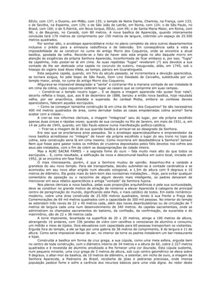 EEUU, com 137; o Duomo, em Milão, com 135; o templo de Notre Dame, Chartres, na França, com 133;
o de Sevilha, na Espanha, com 129; o de São João de Latrão, em Roma, com 124; o de São Paulo, no
Brasil, com 100; o de S.Patrick, em Nova Iorque, EEUU, com 99; o de Santa Maria Maior, em Roma, com
98; o de Bauprais, no Canadá, com 80 metros. A nova basílica de Aparecida, quando inteiramente
concluída terá 170 metros de comprimento por 150 metros de largura, cobrindo um espaço de 25.500
metros quadrados.
Por sonhar alto, o arcebispo aparecidólatra inclui no plano completo da obra outros departamentos
inclusive o prédio para a emissora radiofônica e de televisão. Em conseqüência salta à vista a
impossibilidade de se construir no cume do antigo Morro dos Coqueiros, onde se encontra a atual
basílica, apodada da velha. Recorde-se o fato de haver sido esta erigida no alto daquele morro em
atenção às exigências da própria Senhora Aparecida, inconformada de ficar embaixo e, por isso, "fugia"
da capelinha, indo postar-se lá em cima. As suas repetidas "fugas" revelaram (?) aos devotos a sua
vontade de lhe ser dedicada uma capela no cocuruto do outeiro, inaugurada, aliás, em 1745, sob o
hissopo do vigário José Alves Vilela, ao tempo, pároco em Guaratinguetá.
Esta pequena capela, quando, em fins do século passado, se incrementara a devoção aparecídica,
se tornara exígua, foi pelo bispo de São Paulo, Dom Lino Deodado de Carvalho, substituída por um
templo maior, ainda, no cume do antigo Morro dos Coqueiros.
Afigurava-se impossível desagradar a "santa" e contrariar-lhe a mariana vontade de ser instalada lá
em cima da colina, cujos coqueiros cederam lugar ao casario que se comprime em suas rampas.
– Constrói-se o templo noutro lugar... E se depois a imagem aparecida não quiser ficar nela?,
decerto refletia o bispo, que, aos 8 de dezembro de 1888, benzeu a então nova basílica, hoje reputada
velha, por ser anacrônica, obsoleta e superada. Ao cardeal Motta, embora se confesse devoto
aparecidiano, falecem aqueles escrúpulos.
– Como se conseguir tamanha construção lá em cima do Morro dos Coqueiros? Se são necessários
400 mil metros quadrados de área, como derrubar todas as casas empoleiradas colina acima? Seria
acabar com a cidade...
A crer-se nos informes clericais, a imagem "milagrosa" saiu do lugar, por ela própria escolhido
apenas duas únicas e rápidas vezes: quando de sua coroação no Rio de Janeiro, em maio de 1931, e, em
14 de julho de 1945, quando, em São Paulo esteve numa manifestação político-católica.
– Tirar-se a imagem de lá de sua querida basílica é arriscar-se ao desagrado da Senhora.
Era isso que se proclamava anos passados. Se o arcebispo aparecidopolitano e empreendedor da
nova basílica acreditasse no "milagre" de haver ela própria escolhido o lugar do seu trono no topo da
colina, esta construção seria lá em cima mesmo. Como incorreria em desobediência à Senhora? Jamais!
Nem que fosse para gastar todos os milhões de cruzeiros depositados pelos fiéis devotos nos cofres aos
seus pés instalados, com o fim de cobrir as desapropriações da cidade inteira.
Mas a AURI SACRA FAMES – a sagrada fome do ouro – fala muito mais alto do que todos os
escrúpulos... E, como resultado, a edificação da nova e descomunal basílica em outro local, iniciada em
1952, já se encontra em fase final.
O mais interessante, porém, é que a Senhora mudou de opinião. Assanhou-lhe a vaidade a
grandeza do seu novo templo. Para ele transportada, decidiu submeter-se à vontade cardinalícia e se
acomodou em seu novo altar erigido num elevado octogonal, a 1,5m de altura com 9 degraus e 10
metros de diâmetro. Ela gosta mais do bem-bom das novíssimas instalações... Hoje, para evitar qualquer
comentário da oposição ou o raciocínio de algum devoto mais inteligente, os padres deixaram de
mencionar em seus relatos aparecídicos a antiga "vontade" da Senhora fujona.
Nos planos clericais a nova basílica, pelas suas proporções arquitetônicas e pela sua suntuosidade,
deve se constituir no grande motivo de atração de romeiros a elevar Aparecida à categoria de principal
centro de peregrinação do mundo, dignificando este País, o mais católico de todos. Em estilo romântico-
moderno, cobre uma área construída de 25.500 metros quadrados, tendo à sua frente a Praça das
Comemorações de 69 mil metros quadrados com a capacidade de 300 mil pessoas. No interior do templo
se estendem três naves de 22 x 40 metros cada, além das naves deambulatórias ou de circulação de 7
metros de largura cada uma num desenvolvimento de 340 metros. As capelas sacramentais, onde se
administram os chamados sacramentos do batismo, da confissão, da confirmação, da eucaristia e do
matrimônio, são de 22 x 38 metros cada.
A torre imponente, levantada na superfície de 20 x 20 metros, atinge a 100 metros de altura,
abrangendo 16 andares, com 336 janelas de vidro com caixilhos e venezianas de alumínio e consumiu
um milhão e meio de tijolos. Dois elevadores com capacidade para 60 pessoas transportam os visitantes.
Erguida fora do templo, a ele se liga por uma galeria de 36 metros de comprimento, 8 de largura e 11 de
altura. Como seria impossível deixar de ser, no interior da torre os padres instalaram um bar-restaurante
e lojas.
Construída a basílica em forma de cruz grega, a sua cúpula, como uma meia esfera, erguida bem
no centro de toda construção, com o diâmetro interno de 34 metros e a altura de 60, cobre 2.327 metros
quadrados e é revestida de alumínio anodizado a lhe fornecer uma cor dourada. Esta cúpula sustenta,
num pequeno mirante, uma cruz grega de 3 metros de altura, sob cujo centro geométrico se eleva sobre
9 degraus, o altar-mor da basílica, de 10 metros de diâmetro, a ostentar, em nicho de ouro, a imagem da
Senhora Aparecida, a Padroeira do Brasil, recoberta de jóias e pedrarias preciosas, onde imensa
população padece fome e sofre a carência dos recursos básicos para uma vida digna. Ao redor deste
 